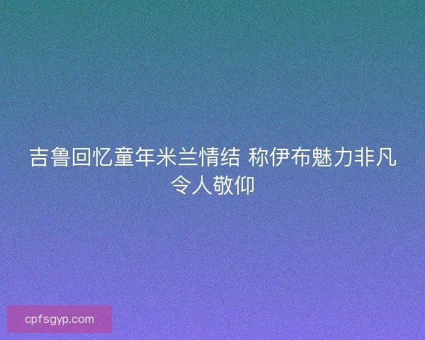 吉鲁回忆童年米兰情结 称伊布魅力非凡令人敬仰