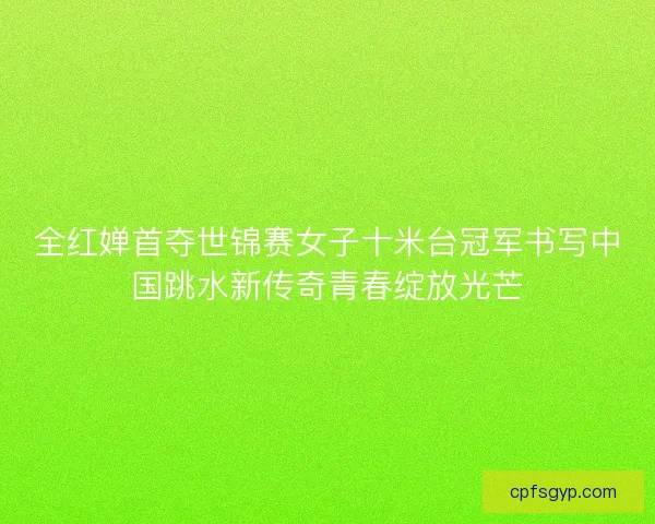 全红婵首夺世锦赛女子十米台冠军书写中国跳水新传奇青春绽放光芒