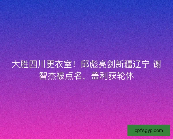 大胜四川更衣室！邱彪亮剑新疆辽宁 谢智杰被点名，盖利获轮休