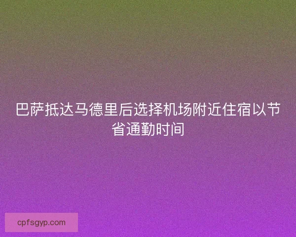 巴萨抵达马德里后选择机场附近住宿以节省通勤时间