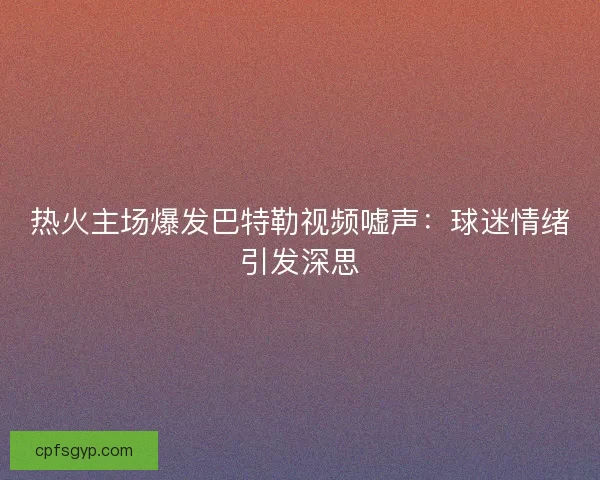 热火主场爆发巴特勒视频嘘声：球迷情绪引发深思