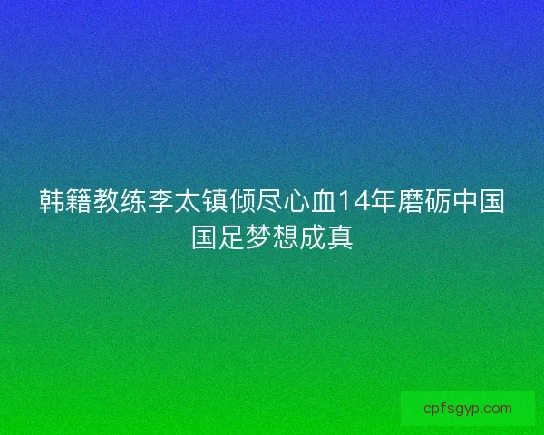 韩籍教练李太镇倾尽心血14年磨砺中国国足梦想成真