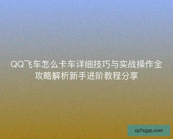 QQ飞车怎么卡车详细技巧与实战操作全攻略解析新手进阶教程分享