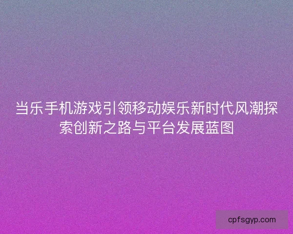 当乐手机游戏引领移动娱乐新时代风潮探索创新之路与平台发展蓝图