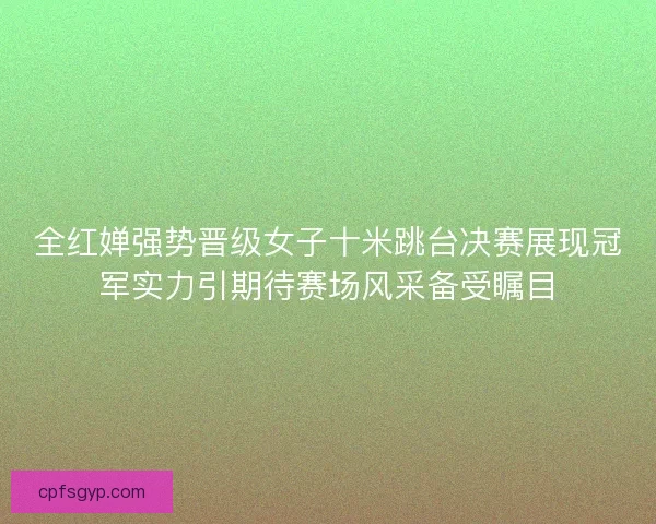 全红婵强势晋级女子十米跳台决赛展现冠军实力引期待赛场风采备受瞩目