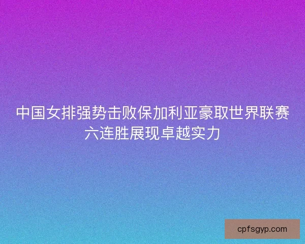 中国女排强势击败保加利亚豪取世界联赛六连胜展现卓越实力