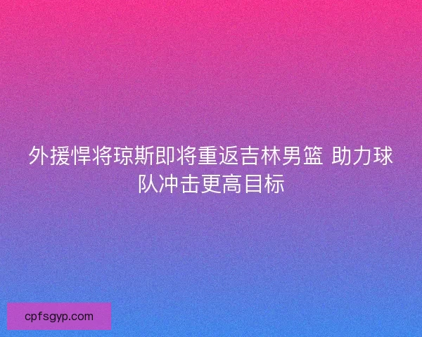外援悍将琼斯即将重返吉林男篮 助力球队冲击更高目标
