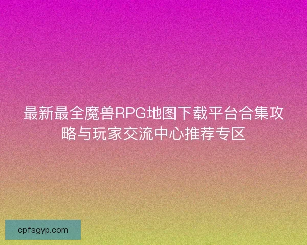 最新最全魔兽RPG地图下载平台合集攻略与玩家交流中心推荐专区