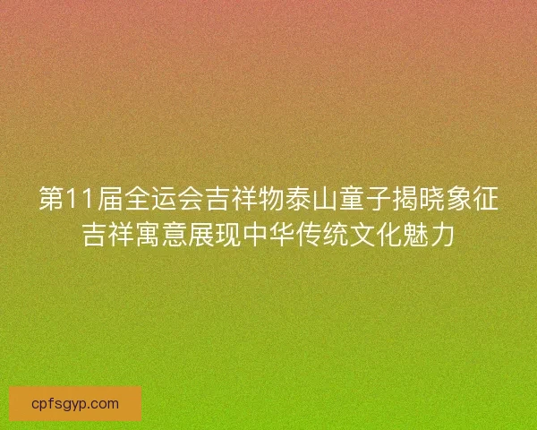 第11届全运会吉祥物泰山童子揭晓象征吉祥寓意展现中华传统文化魅力