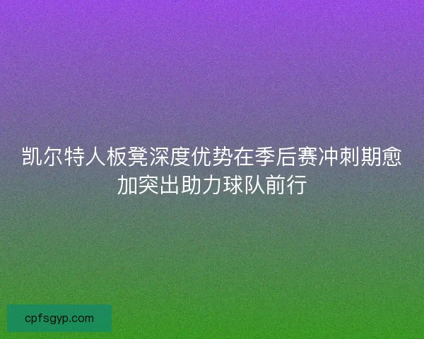 凯尔特人板凳深度优势在季后赛冲刺期愈加突出助力球队前行