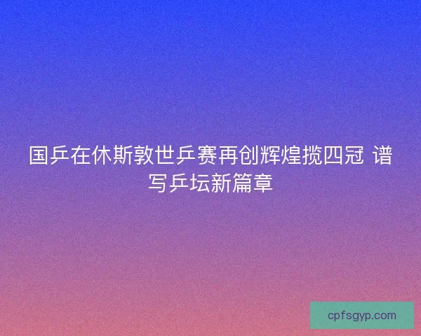 国乒在休斯敦世乒赛再创辉煌揽四冠 谱写乒坛新篇章