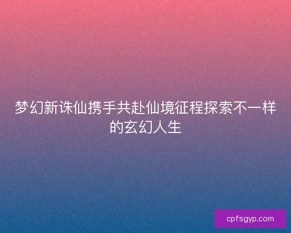 梦幻新诛仙携手共赴仙境征程探索不一样的玄幻人生