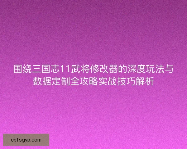 围绕三国志11武将修改器的深度玩法与数据定制全攻略实战技巧解析