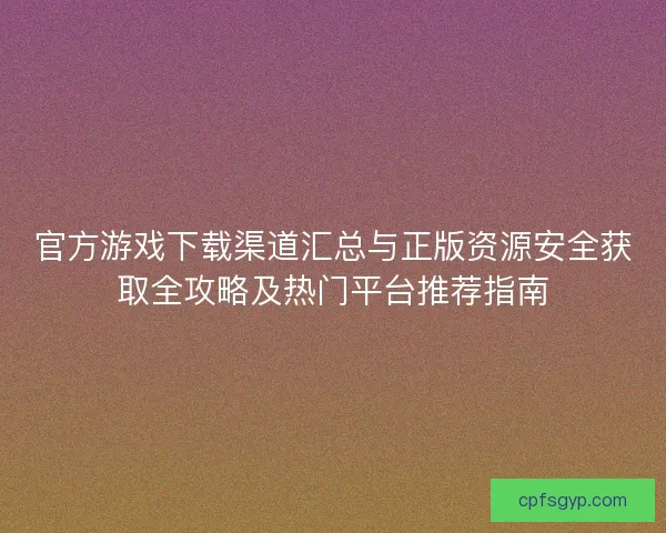 官方游戏下载渠道汇总与正版资源安全获取全攻略及热门平台推荐指南