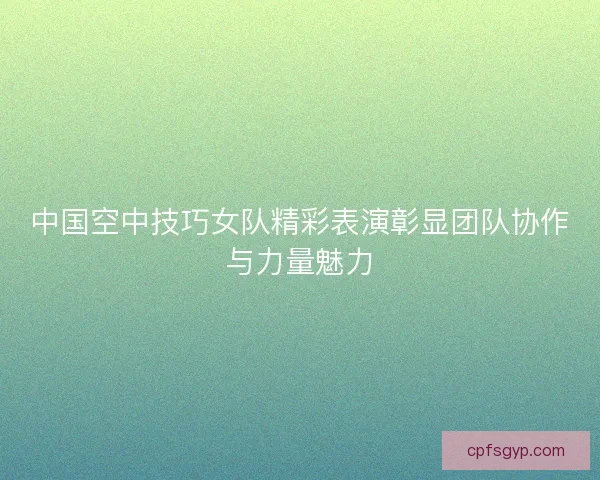 中国空中技巧女队精彩表演彰显团队协作与力量魅力