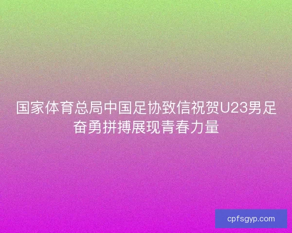 国家体育总局中国足协致信祝贺U23男足奋勇拼搏展现青春力量