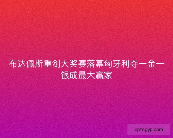 布达佩斯重剑大奖赛落幕匈牙利夺一金一银成最大赢家