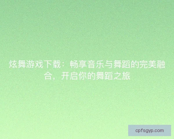 炫舞游戏下载：畅享音乐与舞蹈的完美融合，开启你的舞蹈之旅