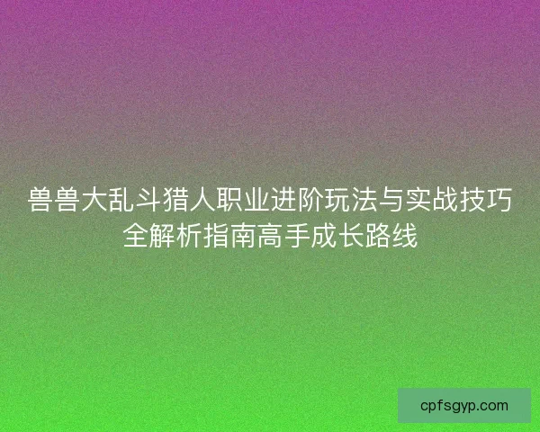 兽兽大乱斗猎人职业进阶玩法与实战技巧全解析指南高手成长路线