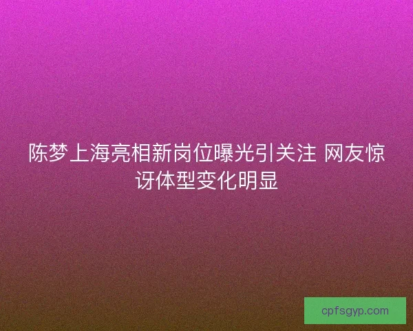 陈梦上海亮相新岗位曝光引关注 网友惊讶体型变化明显