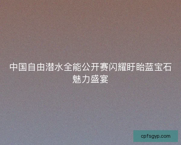 中国自由潜水全能公开赛闪耀盱眙蓝宝石魅力盛宴