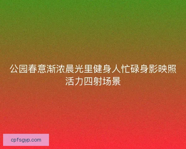 公园春意渐浓晨光里健身人忙碌身影映照活力四射场景