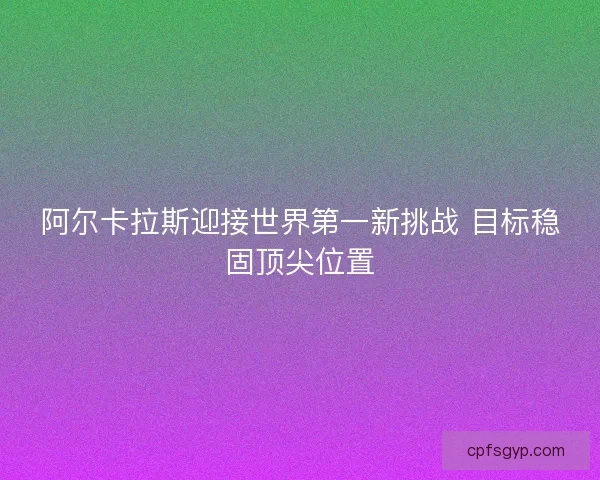 阿尔卡拉斯迎接世界第一新挑战 目标稳固顶尖位置