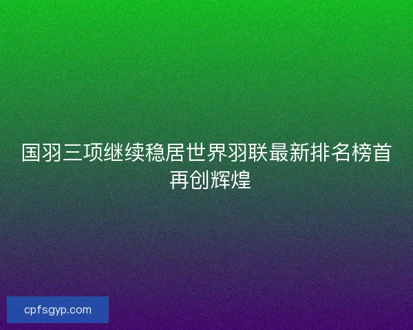 国羽三项继续稳居世界羽联最新排名榜首 再创辉煌