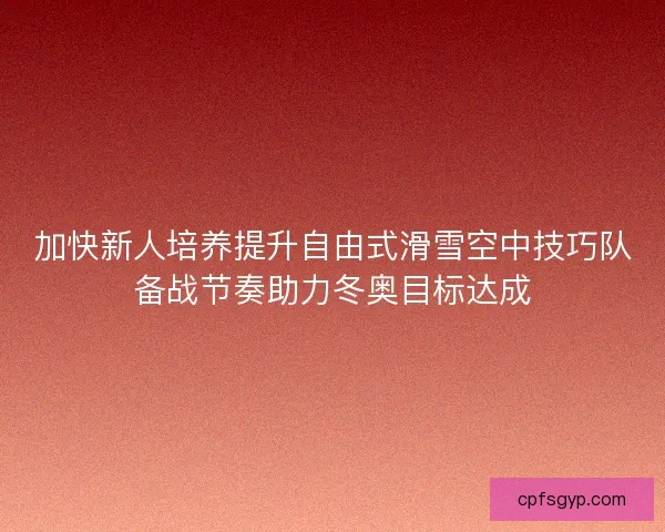 加快新人培养提升自由式滑雪空中技巧队备战节奏助力冬奥目标达成