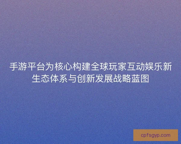 手游平台为核心构建全球玩家互动娱乐新生态体系与创新发展战略蓝图