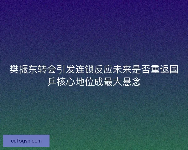 樊振东转会引发连锁反应未来是否重返国乒核心地位成最大悬念